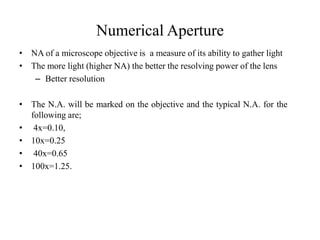 Numerical Aperture
• NA of a microscope objective is a measure of its ability to gather light
• The more light (higher NA) the better the resolving power of the lens
– Better resolution
• The N.A. will be marked on the objective and the typical N.A. for the
following are;
• 4x=0.10,
• 10x=0.25
• 40x=0.65
• 100x=1.25.
 