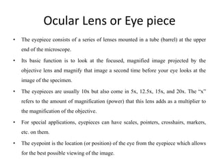 Ocular Lens or Eye piece
• The eyepiece consists of a series of lenses mounted in a tube (barrel) at the upper
end of the microscope.
• Its basic function is to look at the focused, magnified image projected by the
objective lens and magnify that image a second time before your eye looks at the
image of the specimen.
• The eyepieces are usually 10x but also come in 5x, 12.5x, 15x, and 20x. The “x”
refers to the amount of magnification (power) that this lens adds as a multiplier to
the magnification of the objective.
• For special applications, eyepieces can have scales, pointers, crosshairs, markers,
etc. on them.
• The eyepoint is the location (or position) of the eye from the eyepiece which allows
for the best possible viewing of the image.
 