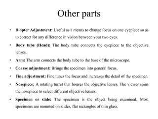 Other parts
• Diopter Adjustment: Useful as a means to change focus on one eyepiece so as
to correct for any difference in vision between your two eyes.
• Body tube (Head): The body tube connects the eyepiece to the objective
lenses.
• Arm: The arm connects the body tube to the base of the microscope.
• Coarse adjustment: Brings the specimen into general focus.
• Fine adjustment: Fine tunes the focus and increases the detail of the specimen.
• Nosepiece: A rotating turret that houses the objective lenses. The viewer spins
the nosepiece to select different objective lenses.
• Specimen or slide: The specimen is the object being examined. Most
specimens are mounted on slides, flat rectangles of thin glass.
 
