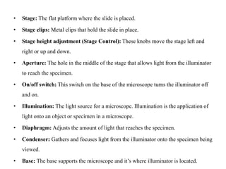 • Stage: The flat platform where the slide is placed.
• Stage clips: Metal clips that hold the slide in place.
• Stage height adjustment (Stage Control): These knobs move the stage left and
right or up and down.
• Aperture: The hole in the middle of the stage that allows light from the illuminator
to reach the specimen.
• On/off switch: This switch on the base of the microscope turns the illuminator off
and on.
• Illumination: The light source for a microscope. Illumination is the application of
light onto an object or specimen in a microscope.
• Diaphragm: Adjusts the amount of light that reaches the specimen.
• Condenser: Gathers and focuses light from the illuminator onto the specimen being
viewed.
• Base: The base supports the microscope and it’s where illuminator is located.
 