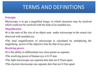 TERMS AND DEFINITIONS
Principle
Microscopy is to get a magnified image, in which structures may be resolved
which could not be resolved with the help of an unaided eye.
Magnification
•It is the ratio of the size of an object seen under microscope to the actual size
observed with unaided eye.
•The total magnification of microscope is calculated by multiplying the
magnifying power of the objective lens by that of eye piece.
Resolving power
•It is the ability to differentiate two close points as separate.
•The resolving power of human eye is 0.25 mm
•The light microscope can separate dots that are 0.25µm apart.
•The electron microscope can separate dots that are 0.5nm apart.
 
