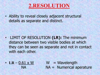 2.RESOLUTION
• Ability to reveal closely adjacent structural
details as separate and distinct.
• LIMIT OF RESOLUTION (LR): The minimum
distance between two visible bodies at which
they can be seen as separate and not in contact
with each other.
• LR = 0.61 x W W = Wavelength
NA NA = Numerical aperature
 