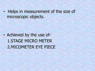 • Helps in measurement of the size of
microscopic objects.
• Achieved by the use of-
1.STAGE MICRO METER
2.MICOMETER EYE PIECE
 