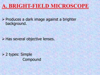A. BRIGHT-FIELD MICROSCOPE
 Produces a dark image against a brighter
background.
 Has several objective lenses.
 2 types: Simple
Compound
 