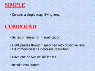 SIMPLE
• Contain a single magnifying lens.
COMPOUND
• Series of lenses for magnification.
• Light passes through specimen into objective lens
• Oil immersion lens increases resolution.
• Have one or two ocular lenses.
• Resolution=200nm
 