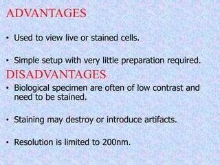 ADVANTAGES
• Used to view live or stained cells.
• Simple setup with very little preparation required.
DISADVANTAGES
• Biological specimen are often of low contrast and
need to be stained.
• Staining may destroy or introduce artifacts.
• Resolution is limited to 200nm.
 