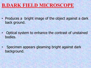 B.DARK FIELD MICROSCOPE
• Produces a bright image of the object against a dark
back ground.
• Optical system to enhance the contrast of unstained
bodies.
• Specimen appears gleaming bright against dark
background.
 