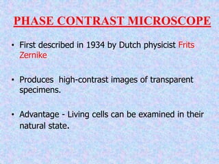 PHASE CONTRAST MICROSCOPE
• First described in 1934 by Dutch physicist Frits
Zernike
• Produces high-contrast images of transparent
specimens.
• Advantage - Living cells can be examined in their
natural state.
 