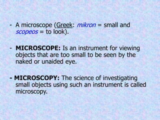 - A microscope (Greek: mikron = small and
scopeos = to look).
- MICROSCOPE: Is an instrument for viewing
objects that are too small to be seen by the
naked or unaided eye.
- MICROSCOPY: The science of investigating
small objects using such an instrument is called
microscopy.
 