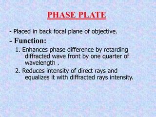 PHASE PLATE
- Placed in back focal plane of objective.
- Function:
1. Enhances phase difference by retarding
diffracted wave front by one quarter of
wavelength .
2. Reduces intensity of direct rays and
equalizes it with diffracted rays intensity.
 