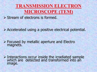 TRANSMISSION ELECTRON
MICROSCOPE (TEM)
 Stream of electrons is formed.
 Accelerated using a positive electrical potential.
 Focused by metallic aperture and Electro
magnets.
 Interactions occur inside the irradiated sample
which are detected and transformed into an
image.
 