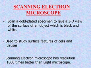 - Scan a gold-plated specimen to give a 3-D view
of the surface of an object which is black and
white.
- Used to study surface features of cells and
viruses.
- Scanning Electron microscope has resolution
1000 times better than Light microscope.
SCANNING ELECTRON
MICROSCOPE
 