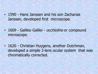 • 1590 - Hans Janssen and his son Zacharias
Janssen, developed first microscope.
• 1609 - Galileo Galilei - occhiolino or compound
microscope.
• 1620 - Christian Huygens, another Dutchman,
developed a simple 2-lens ocular system that was
chromatically corrected.
 