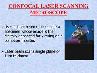  Uses a laser beam to illuminate a
specimen whose image is then
digitally enhanced for viewing on a
computer monitor.
 Laser beam scans single plane of
1µm thickness.
CONFOCAL LASER SCANNING
MICROSCOPE
 