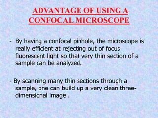 ADVANTAGE OF USING A
CONFOCAL MICROSCOPE
- By having a confocal pinhole, the microscope is
really efficient at rejecting out of focus
fluorescent light so that very thin section of a
sample can be analyzed.
- By scanning many thin sections through a
sample, one can build up a very clean three-
dimensional image .
 