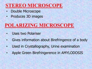 STEREO MICROSCOPE
• Double Microscope
• Produces 3D images
POLARIZING MICROSCOPE
• Uses two Polariser
• Gives information about Birefringence of a body
• Used in Crystallography, Urine examination
• Apple Green Birefringerence in AMYLODOSIS
 
