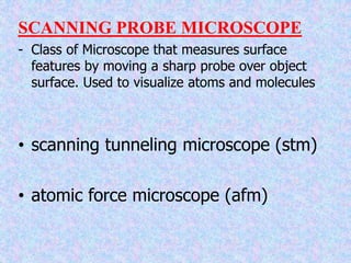 SCANNING PROBE MICROSCOPE
- Class of Microscope that measures surface
features by moving a sharp probe over object
surface. Used to visualize atoms and molecules
• scanning tunneling microscope (stm)
• atomic force microscope (afm)
 