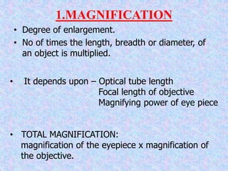 1.MAGNIFICATION
• Degree of enlargement.
• No of times the length, breadth or diameter, of
an object is multiplied.
• It depends upon – Optical tube length
Focal length of objective
Magnifying power of eye piece
• TOTAL MAGNIFICATION:
magnification of the eyepiece x magnification of
the objective.
 