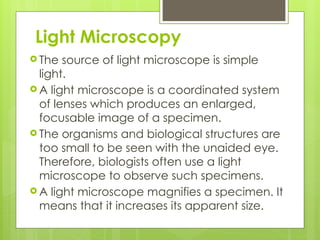 Light Microscopy
 The source of light microscope is simple
light.
 A light microscope is a coordinated system
of lenses which produces an enlarged,
focusable image of a specimen.
 The organisms and biological structures are
too small to be seen with the unaided eye.
Therefore, biologists often use a light
microscope to observe such specimens.
 A light microscope magnifies a specimen. It
means that it increases its apparent size.
 