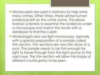  Microscopes are used in forensics to help solve
many crimes. Often times, there will be human
evidences left on the crime scene. This allows
forensic scientists to examine the evidence under
a microscope and match the results with a
database to find the culprit.
 Mineralogists also use light microscopy, typically
with a special preparation of a sample called
thin section. Thin sections are very thin slices of a
rock. The sample needs to be thin enough for
light to travel through from the light source to the
user's eye. The thin section will allow the shape of
different crystal grains to be seen.
 