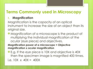 Terms Commonly used in Microscopy
1. Magnification
Magnification is the capacity of an optical
instrument to increase the size of an object than its
original size.
 Magnification of a microscope is the product of
multiplying the individual magnification of the
ocular (eye piece) and objectives.
Magnification power of a microscope = Objective
magnification x ocular magnification
 E.g. If the eye piece is 10X and objective is 40X
then the specimen image is magnified 400 times.
i.e. 10X x 40X = 400X
 