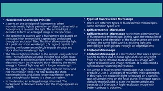 • Fluorescence Microscope Principle
• It works on the principle of fluorescence. When
monochromatic light is passed on an object stained with a
fluorophore, it re-emits the light. The emitted light is
detected to form an enlarged image of the specimen.
• The specimen is stained with a fluorophore and placed on
the stage. High energy light is generated and passed
through an excitation filter. This filter allows only the light
of a particular short wavelength (UV region) capable of
exciting the fluorescent molecule to pass through and
block all other wavelength light.
• The filtered light is reflected to the sample using a dichroic
filter. The fluorophore absorbs the light rays which cause
the electron to excite in a higher energy state. The excited
electrons return to the ground state releasing the excited
energy in form of light rays with a longer wavelength.
• The emitted light passes through the dichroic mirror and
hits the emission filter. This filter blocks the short-
wavelength light and allows longer wavelength light to
pass through ocular lenses to a detector system.
• In the detector, an enlarged image is formed. The
background is observed as dark and the image appears as
bright.
• Types of Fluorescence Microscope
• There are different types of fluorescence microscopes.
Some common types are;
1. Epifluorescence Microscope
• Epifluorescence Microscope is the most common type
of fluorescence microscope. In this type, the excitation of
fluorophore and detection of the fluorescence are done
through the same light path i.e. exciting light and
emitted light both passes through an objective lens.
2. Confocal Microscope
• Confocal Microscope is a microscope that uses a spatial
pinhole to block out-of-focus light and uses only light
from the plane of focus to develop a 3-D image with
higher resolution and image contrast. It is also called a
confocal laser scanning microscope.
• It is a type of fluorescence microscope that is used to
produce 2-D or 3-D images of relatively thick specimens.
In this type, the excitation light is focused on a specific
spot of sample lying on the focal plane. The focus spot is
optically manipulated to scan the entire sample and
generate a 3-D image. A high-resolution image with
better contrast is obtained.
 
