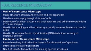 FLOURESCENCE MICROSCOPY
• Uses of Fluorescence Microscope
• Study structure of fixed and live cells and cell organelles
• Used to measure physiological state of cells
• Detection of acid fast bacteria, malarial parasites and other microorganisms
in clinical samples
• Used in immunology and biochemistry to study macromolecules and nucleic
acids
• Used in Fluorescent In-situ Hybridization (FISH) technique in study of
microbial ecology
• Limitations of Fluorescence Microscope
• Photo-bleaching limits the time interval for observation of specimen
• Phototoxic effects of fluorophore
• Need of specific fluorophore for staining specific structures
 