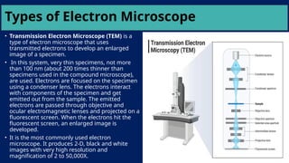 Types of Electron Microscope
• Transmission Electron Microscope (TEM) is a
type of electron microscope that uses
transmitted electrons to develop an enlarged
image of a specimen.
• In this system, very thin specimens, not more
than 100 nm (about 200 times thinner than
specimens used in the compound microscope),
are used. Electrons are focused on the specimen
using a condenser lens. The electrons interact
with components of the specimen and get
emitted out from the sample. The emitted
electrons are passed through objective and
ocular electromagnetic lenses and projected on a
fluorescent screen. When the electrons hit the
fluorescent screen, an enlarged image is
developed.
• It is the most commonly used electron
microscope. It produces 2-D, black and white
images with very high resolution and
magnification of 2 to 50,000X.
 
