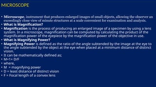 MICROSCOPE
• Microscope, instrument that produces enlarged images of small objects, allowing the observer an
exceedingly close view of minute structures at a scale convenient for examination and analysis.
• What is Magnification?
• Magnification is the process of producing an enlarged image of a specimen by using a lens
system. In a microscope, magnification can be computed by calculating the product of the
magnification power of the eyepiece by the magnification power of the objective in use.
• What is Magnifying Power?
• Magnifying Power is defined as the ratio of the angle subtended by the image at the eye to
the angle subtended by the object at the eye when placed at a minimum distance of distinct
vision.
• It can be mathematically defined as;
• M=1+ D/F
• where,
• M = magnifying power
• D = least distance of distinct vision
• F = Focal length of a convex lens
 