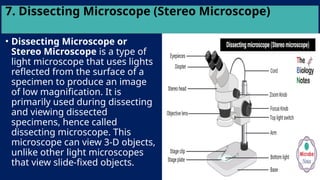 7. Dissecting Microscope (Stereo Microscope)
• Dissecting Microscope or
Stereo Microscope is a type of
light microscope that uses lights
reflected from the surface of a
specimen to produce an image
of low magnification. It is
primarily used during dissecting
and viewing dissected
specimens, hence called
dissecting microscope. This
microscope can view 3-D objects,
unlike other light microscopes
that view slide-fixed objects.
 