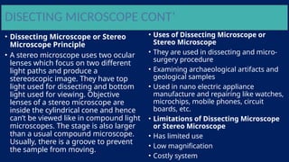 DISECTING MICROSCOPE CONT’
• Dissecting Microscope or Stereo
Microscope Principle
• A stereo microscope uses two ocular
lenses which focus on two different
light paths and produce a
stereoscopic image. They have top
light used for dissecting and bottom
light used for viewing. Objective
lenses of a stereo microscope are
inside the cylindrical cone and hence
can’t be viewed like in compound light
microscopes. The stage is also larger
than a usual compound microscope.
Usually, there is a groove to prevent
the sample from moving.
• Uses of Dissecting Microscope or
Stereo Microscope
• They are used in dissecting and micro-
surgery procedure
• Examining archaeological artifacts and
geological samples
• Used in nano electric appliance
manufacture and repairing like watches,
microchips, mobile phones, circuit
boards, etc.
• Limitations of Dissecting Microscope
or Stereo Microscope
• Has limited use
• Low magnification
• Costly system
 