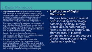 8. Digital Microscope
• Digital Microscope is a type of microscope that
lack an ocular lens and instead contains a digital
camera and screen to display image digitally. This is
a modern microscope which is a computerized
system combining microscope with camera,
monitor and computer software, and processor.
• The image or video of a specimen can be captured
and edited or shared. The software can perform
different analyses on the specimen like measuring
size, magnifying, and focusing on specific details as
well as color correction and editing.
• Besides the general parts of a compound
microscope, it used a camera replacing eyepieces
and an additional display system.
• The computer may be inbuilt or externally
connected to operate the camera and image
processing software system. They can project 2-D
and 3-D images. The software allows color contrast,
brightness control, graphic and video recording
and sharing, and other manipulation of images.
• Applications of Digital
Microscope
• They are being used in several
fields including microbiology,
pathology, cytology, surgical
procedures, nanotechnology,
forensics, industrial sectors, etc.
They are used in place of
compound microscopes because
of their image processing and
displaying capability.
 