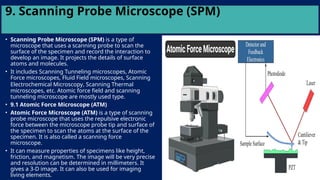 9. Scanning Probe Microscope (SPM)
• Scanning Probe Microscope (SPM) is a type of
microscope that uses a scanning probe to scan the
surface of the specimen and record the interaction to
develop an image. It projects the details of surface
atoms and molecules.
• It includes Scanning Tunneling microscopes, Atomic
Force microscopes, Fluid Field microscopes, Scanning
Electrochemical Microscopy, Scanning Thermal
microscopes, etc. Atomic force field and scanning
tunneling microscope are mostly used type.
• 9.1 Atomic Force Microscope (ATM)
• Atomic Force Microscope (ATM) is a type of scanning
probe microscope that uses the repulsive electronic
force between the microscope probe tip and surface of
the specimen to scan the atoms at the surface of the
specimen. It is also called a scanning force
microscope.
• It can measure properties of specimens like height,
friction, and magnetism. The image will be very precise
and resolution can be determined in millimeters. It
gives a 3-D image. It can also be used for imaging
living elements.
 