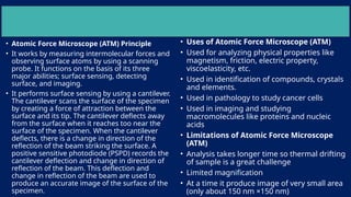 • Atomic Force Microscope (ATM) Principle
• It works by measuring intermolecular forces and
observing surface atoms by using a scanning
probe. It functions on the basis of its three
major abilities; surface sensing, detecting
surface, and imaging.
• It performs surface sensing by using a cantilever.
The cantilever scans the surface of the specimen
by creating a force of attraction between the
surface and its tip. The cantilever deflects away
from the surface when it reaches too near the
surface of the specimen. When the cantilever
deflects, there is a change in direction of the
reflection of the beam striking the surface. A
positive sensitive photodiode (PSPD) records the
cantilever deflection and change in direction of
reflection of the beam. This deflection and
change in reflection of the beam are used to
produce an accurate image of the surface of the
specimen.
• Uses of Atomic Force Microscope (ATM)
• Used for analyzing physical properties like
magnetism, friction, electric property,
viscoelasticity, etc.
• Used in identification of compounds, crystals
and elements.
• Used in pathology to study cancer cells
• Used in imaging and studying
macromolecules like proteins and nucleic
acids
• Limitations of Atomic Force Microscope
(ATM)
• Analysis takes longer time so thermal drifting
of sample is a great challenge
• Limited magnification
• At a time it produce image of very small area
(only about 150 nm ×150 nm)
 