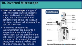 10. Inverted Microscope
• Inverted Microscope is a type of
light microscope whose objective
lenses and turret are below the
stage, and the illuminator and
condenser are above the stage. In
this type, we have to look upward to
see the specimen.
• Its working principle and
instrumentation are similar to a
simple / compound / upright
microscope, but the position of the
light source, turret, objective lenses
are inverted. In some digitalized
types, the camera is fixed to take
photos or videos of specimens.
 