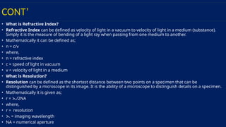 CONT’
• What is Refractive Index?
• Refractive Index can be defined as velocity of light in a vacuum to velocity of light in a medium (substance).
Simply it is the measure of bending of a light ray when passing from one medium to another.
• Mathematically it can be defined as;
• n = c/v
• where,
• n = refractive index
• c = speed of light in vacuum
• v = velocity of light in a medium
• What is Resolution?
• Resolution can be defined as the shortest distance between two points on a specimen that can be
distinguished by a microscope in its image. It is the ability of a microscope to distinguish details on a specimen.
• Mathematically it is given as;
• r = /2NA
⋋
• where,
• r = resolution
• ⋋ = imaging wavelength
• NA = numerical aperture
 
