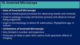 10. Inverted Microscope
• Uses of Inverted Microscope
• Used in metallurgical processes for observing metals and minerals
• Used in cytology to study cell division process and observe minute
living organisms
• Used in microbiology to detect M. tuberculosis, Phytopthora spp. in
culture
• Limitations of Inverted Microscope
• Very limited in number and expensive
• Thickness of slide or petri dish used to hold specimen affects in
imaging
 