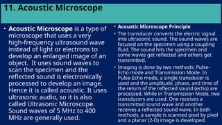 11. Acoustic Microscope
• Acoustic Microscope is a type of
microscope that uses a very
high-frequency ultrasound wave
instead of light or electrons to
develop an enlarged image of an
object. It uses sound waves to
scan the specimen and the
reflected sound is electronically
processed to develop an image.
Hence it is called acoustic. It uses
ultrasonic audio, so it is also
called Ultrasonic Microscope.
Sound waves of 5 MHz to 400
MHz are generally used.
• Acoustic Microscope Principle
• The transducer converts the electric signal
into ultrasonic sound. The sound waves are
focused on the specimen using a coupling
fluid. The sound hits the specimen and
some waves get reflected and others get
transmitted.
• Imaging is done by two methods; Pulse-
Echo mode and Transmission Mode. In
Pulse-Echo mode, a single transducer is
used and the amplitude, phase, and time of
the return of the reflected sound (echo) are
processed. While in Transmission Mode, two
transducers are used. One receives a
transmitted sound wave and another
receives a reflected sound wave. In both
methods, a sample is scanned pixel by pixel
and a planar (2-D) image is developed.
 