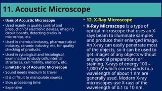 11. Acoustic Microscope
• Uses of Acoustic Microscope
• Used mainly in quality control and
production of electronic devices, imaging
circuit boards, detecting cracks in
microchips, etc.
• Used in chemical industry, pharmaceutical
industry, ceramic industry, etc. for quality
checking of products.
• Used in cytological and histological
examination to study cells internal
structures, cell motility, elasticity, etc.
• Limitations of Acoustic Microscope
• Sound needs medium to travel
• It is difficult to manipulate sounds
• Slow processing time
• Expensive
• 12. X-Ray Microscope
• X-Ray Microscope is a type of
optical microscope that uses an X-
rays beam to illuminate samples
and produce their enlarged image.
An X-ray can easily penetrate most
of the objects, so it can be used to
get images of any objects without
any special preparations or
staining. X-rays of energy 100 –
1,000 eV which corresponds to a
wavelength of about 1 nm are
generally used. Modern X-ray
microscopes use X-rays of the
wavelength of 0.1 to 10 nm.
 