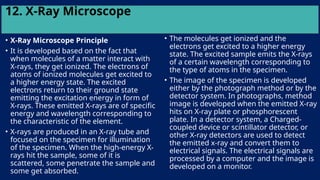 12. X-Ray Microscope
• X-Ray Microscope Principle
• It is developed based on the fact that
when molecules of a matter interact with
X-rays, they get ionized. The electrons of
atoms of ionized molecules get excited to
a higher energy state. The excited
electrons return to their ground state
emitting the excitation energy in form of
X-rays. These emitted X-rays are of specific
energy and wavelength corresponding to
the characteristic of the element.
• X-rays are produced in an X-ray tube and
focused on the specimen for illumination
of the specimen. When the high-energy X-
rays hit the sample, some of it is
scattered, some penetrate the sample and
some get absorbed.
• The molecules get ionized and the
electrons get excited to a higher energy
state. The excited sample emits the X-rays
of a certain wavelength corresponding to
the type of atoms in the specimen.
• The image of the specimen is developed
either by the photograph method or by the
detector system. In photographs, method
image is developed when the emitted X-ray
hits on X-ray plate or phosphorescent
plate. In a detector system, a Charged-
coupled device or scintillator detector, or
other X-ray detectors are used to detect
the emitted x-ray and convert them to
electrical signals. The electrical signals are
processed by a computer and the image is
developed on a monitor.
 