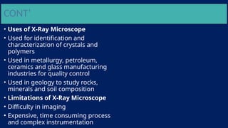 CONT’
• Uses of X-Ray Microscope
• Used for identification and
characterization of crystals and
polymers
• Used in metallurgy, petroleum,
ceramics and glass manufacturing
industries for quality control
• Used in geology to study rocks,
minerals and soil composition
• Limitations of X-Ray Microscope
• Difficulty in imaging
• Expensive, time consuming process
and complex instrumentation
 