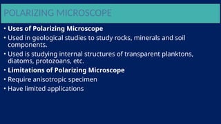 POLARIZING MICROSCOPE
• Uses of Polarizing Microscope
• Used in geological studies to study rocks, minerals and soil
components.
• Used is studying internal structures of transparent planktons,
diatoms, protozoans, etc.
• Limitations of Polarizing Microscope
• Require anisotropic specimen
• Have limited applications
 