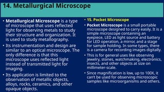 14. Metallurgical Microscope
• Metallurgical Microscope is a type
of microscope that uses reflected
light for observing metals to study
their structure and organization. It
is used to study metallography.
• Its instrumentation and design are
similar to an optical microscope. The
only difference is that this
microscope uses reflected light
instead of transmitted light for
imaging.
• Its application is limited to the
observation of metallic objects,
alloys, rocks, ceramics, and other
opaque objects.
• 15. Pocket Microscope
• Pocket Microscope is a small portable
microscope designed to carry easily. It is a
simple microscope containing an
eyepiece, LED as light source and battery
for LED operation, a mirror, and a stage
for sample holding. In some types, there
is a camera for recording images digitally.
• This is for general uses like observing
jewelry, stones, watchmaking, electronics,
insects, and other objects at size on
millimeter-scale.
• Since magnification is low, up to 100X, it
can’t be used for observing microscopic
samples like microorganisms and others.
 