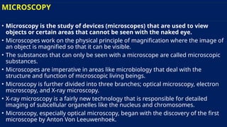 MICROSCOPY
• Microscopy is the study of devices (microscopes) that are used to view
objects or certain areas that cannot be seen with the naked eye.
• Microscopes work on the physical principle of magnification where the image of
an object is magnified so that it can be visible.
• The substances that can only be seen with a microscope are called microscopic
substances.
• Microscopes are imperative in areas like microbiology that deal with the
structure and function of microscopic living beings.
• Microscopy is further divided into three branches; optical microscopy, electron
microscopy, and X-ray microscopy.
• X-ray microscopy is a fairly new technology that is responsible for detailed
imaging of subcellular organelles like the nucleus and chromosomes.
• Microscopy, especially optical microscopy, began with the discovery of the first
microscope by Anton Von Leeuwenhoek.
 