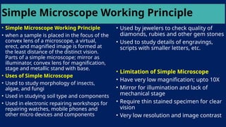 Simple Microscope Working Principle
• Simple Microscope Working Principle
• when a sample is placed in the focus of the
convex lens of a microscope, a virtual,
erect, and magnified image is formed at
the least distance of the distinct vision.
Parts of a simple microscope; mirror as
illuminator, convex lens for magnification,
stage and metallic stand with base.
• Uses of Simple Microscope
• Used to study morphology of insects,
algae, and fungi
• Used in studying soil type and components
• Used in electronic repairing workshops for
repairing watches, mobile phones and
other micro devices and components
• Used by jewelers to check quality of
diamonds, rubies and other gem stones
• Used to study details of engravings,
scripts with smaller letters, etc.
• Limitation of Simple Microscope
• Have very low magnification; upto 10X
• Mirror for illumination and lack of
mechanical stage
• Require thin stained specimen for clear
vision
• Very low resolution and image contrast
 