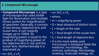 2. Compound Microscope
• Compound Microscope is a type
of microscope that used visible
light for illumination and multiple
lenses system for magnification
of specimen. Generally, it consists
of two lenses; objective lens and
ocular lens. It can magnify
images up to 1000X. Its
magnifying power is equal to the
product of magnifying power of
the objective lens in use and the
ocular lens. Mathematically it is
expressed as;
• m= D/f0 x L/fe
• m= D/f0 x L/fe
• where,
• m = magnifying power
• D = least distance of distinct vision
• L = length of the tube
• fe = focal length of the ocular lens
• f0 = focal length of objective lens
• It is the most widely used
microscope in biological fields like
medicine, microbiology, life-
sciences, pathology, hematology,
anatomy, molecular biology, etc.
 