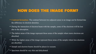HOW DOES THE IMAGE FORM?
• Contrast formation: The contrast between two adjacent areas in an image can be formed due
the difference in electron densities.
• During the interaction of electron beam with the sample, some of the electrons will be lost
due to the absorption.
• The darker areas of the image represent those areas of the sample where more electrons are
absorbed.
• While the lighter areas of the image represent those areas of the sample where less electrons
are absorbed.
• Sample and electron beams should be places in vacuum.
• Specimen should be very thin and dehydrated.
 