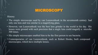 MICROSCOPY
History
• The simple microscope used by van Leeuwenhoek in the seventeenth century had
only one lens and was similar to a magnifying glass.
• However, van Leeuwenhoek was the best lens grinder in the world in his day. His
lenses were ground with such precision that a single lens could magnify a microbe
300 times.
• His simple microscopes enabled him to be the first person to see bacteria.
• Contemporaries of van Leeuwenhoek, such as Robert Hooke, built compound
microscopes, which have multiple lenses.
 