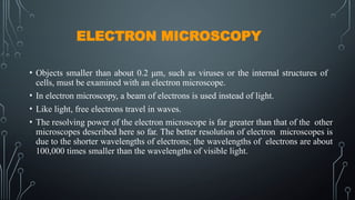 ELECTRON MICROSCOPY
• Objects smaller than about 0.2 μm, such as viruses or the internal structures of
cells, must be examined with an electron microscope.
• In electron microscopy, a beam of electrons is used instead of light.
• Like light, free electrons travel in waves.
• The resolving power of the electron microscope is far greater than that of the other
microscopes described here so far. The better resolution of electron microscopes is
due to the shorter wavelengths of electrons; the wavelengths of electrons are about
100,000 times smaller than the wavelengths of visible light.
 