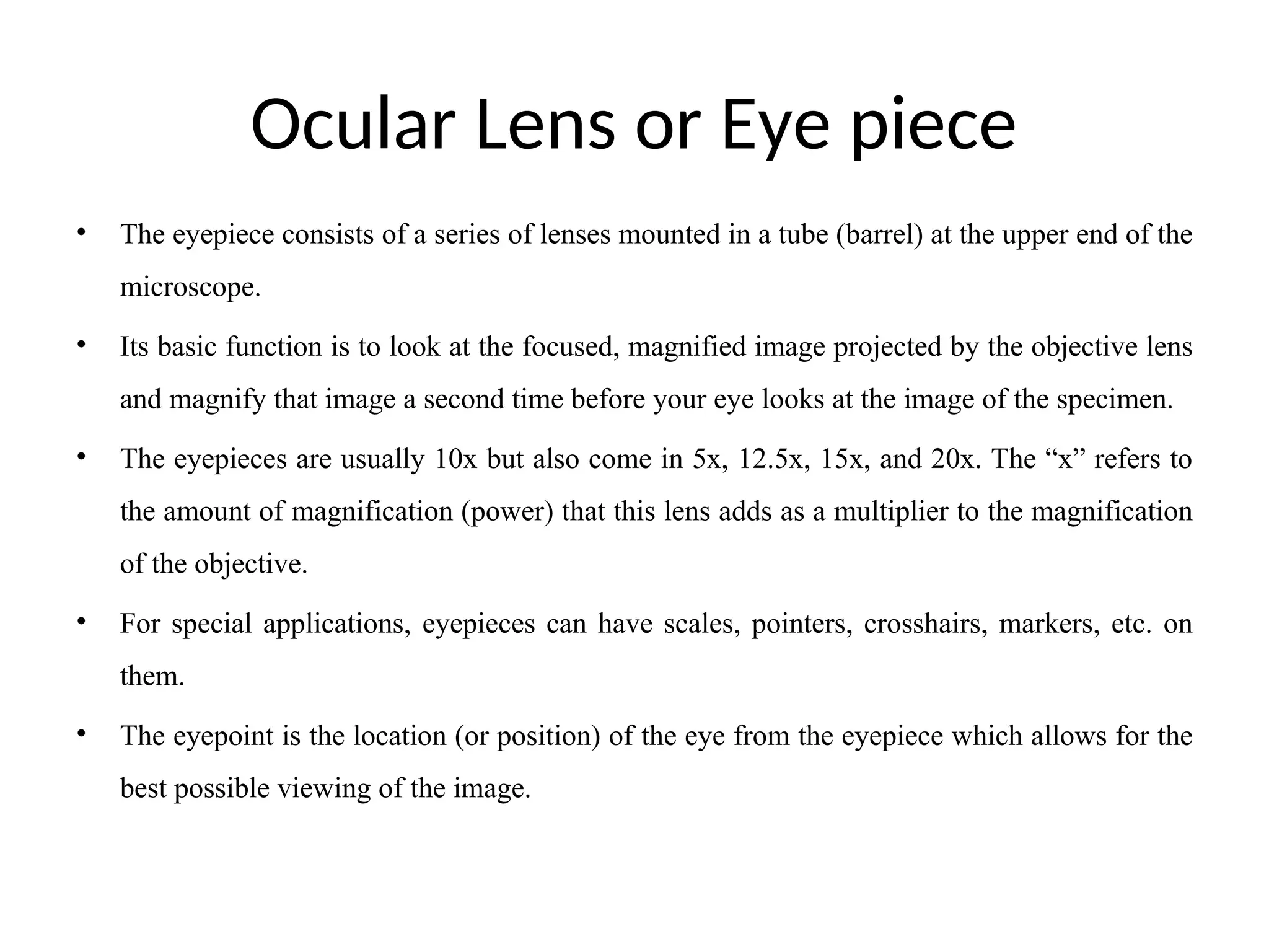 Ocular Lens or Eye piece
• The eyepiece consists of a series of lenses mounted in a tube (barrel) at the upper end of the
microscope.
• Its basic function is to look at the focused, magnified image projected by the objective lens
and magnify that image a second time before your eye looks at the image of the specimen.
• The eyepieces are usually 10x but also come in 5x, 12.5x, 15x, and 20x. The “x” refers to
the amount of magnification (power) that this lens adds as a multiplier to the magnification
of the objective.
• For special applications, eyepieces can have scales, pointers, crosshairs, markers, etc. on
them.
• The eyepoint is the location (or position) of the eye from the eyepiece which allows for the
best possible viewing of the image.
 